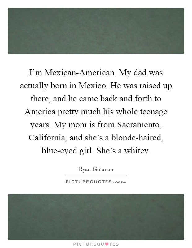 I'm Mexican-American. My dad was actually born in Mexico. He was raised up there, and he came back and forth to America pretty much his whole teenage years. My mom is from Sacramento, California, and she's a blonde-haired, blue-eyed girl. She's a whitey. Picture Quote #1