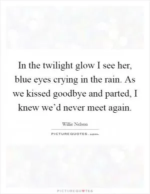 In the twilight glow I see her, blue eyes crying in the rain. As we kissed goodbye and parted, I knew we’d never meet again Picture Quote #1