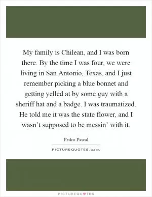 My family is Chilean, and I was born there. By the time I was four, we were living in San Antonio, Texas, and I just remember picking a blue bonnet and getting yelled at by some guy with a sheriff hat and a badge. I was traumatized. He told me it was the state flower, and I wasn’t supposed to be messin’ with it Picture Quote #1