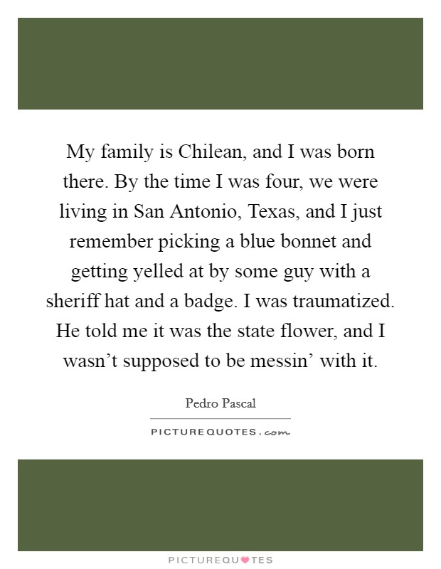 My family is Chilean, and I was born there. By the time I was four, we were living in San Antonio, Texas, and I just remember picking a blue bonnet and getting yelled at by some guy with a sheriff hat and a badge. I was traumatized. He told me it was the state flower, and I wasn't supposed to be messin' with it. Picture Quote #1