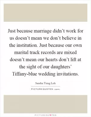 Just because marriage didn’t work for us doesn’t mean we don’t believe in the institution. Just because our own marital track records are mixed doesn’t mean our hearts don’t lift at the sight of our daughters’ Tiffany-blue wedding invitations Picture Quote #1