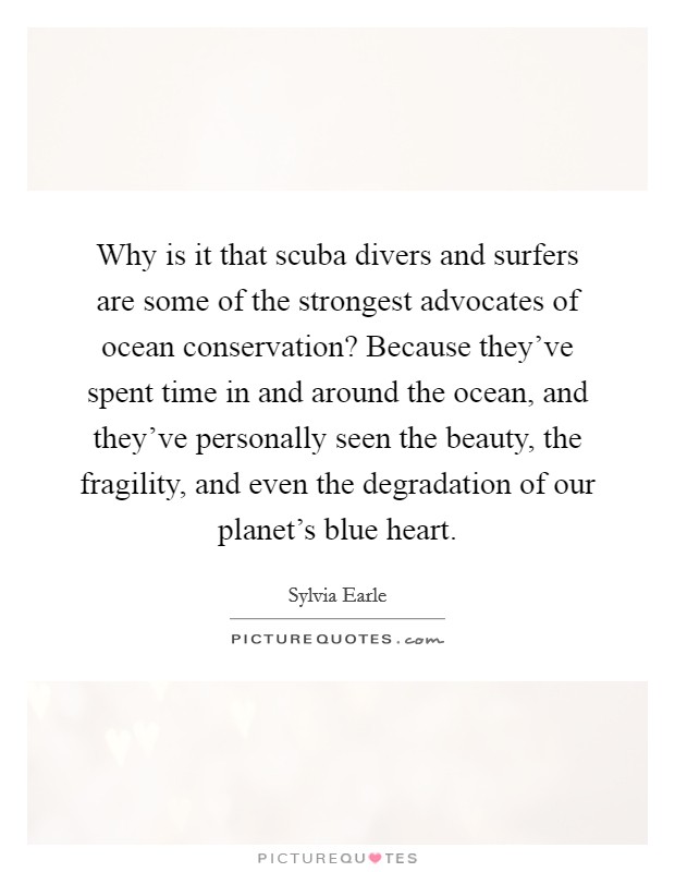 Why is it that scuba divers and surfers are some of the strongest advocates of ocean conservation? Because they've spent time in and around the ocean, and they've personally seen the beauty, the fragility, and even the degradation of our planet's blue heart. Picture Quote #1