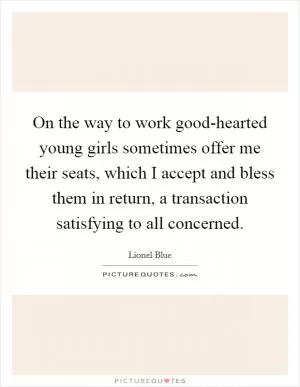 On the way to work good-hearted young girls sometimes offer me their seats, which I accept and bless them in return, a transaction satisfying to all concerned Picture Quote #1