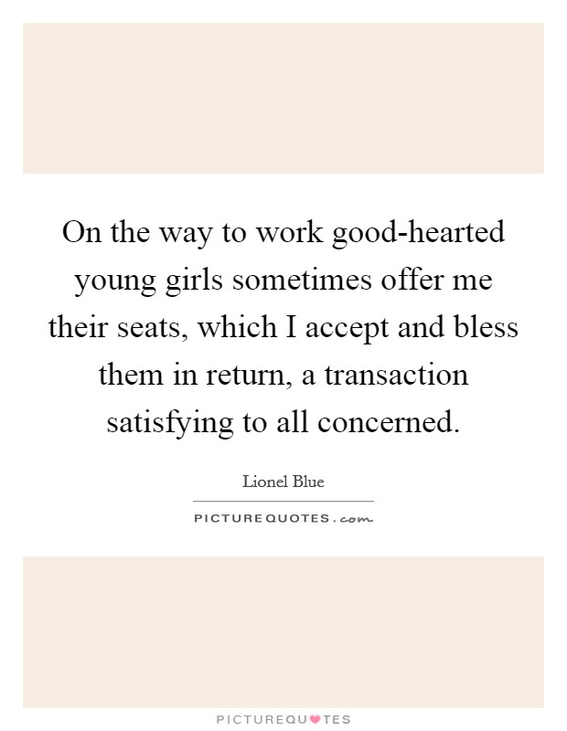 On the way to work good-hearted young girls sometimes offer me their seats, which I accept and bless them in return, a transaction satisfying to all concerned. Picture Quote #1