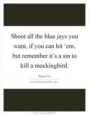 Shoot all the blue jays you want, if you can hit ‘em, but remember it’s a sin to kill a mockingbird Picture Quote #1