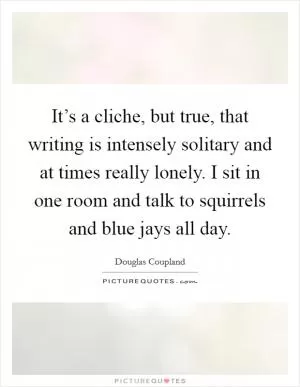 It’s a cliche, but true, that writing is intensely solitary and at times really lonely. I sit in one room and talk to squirrels and blue jays all day Picture Quote #1