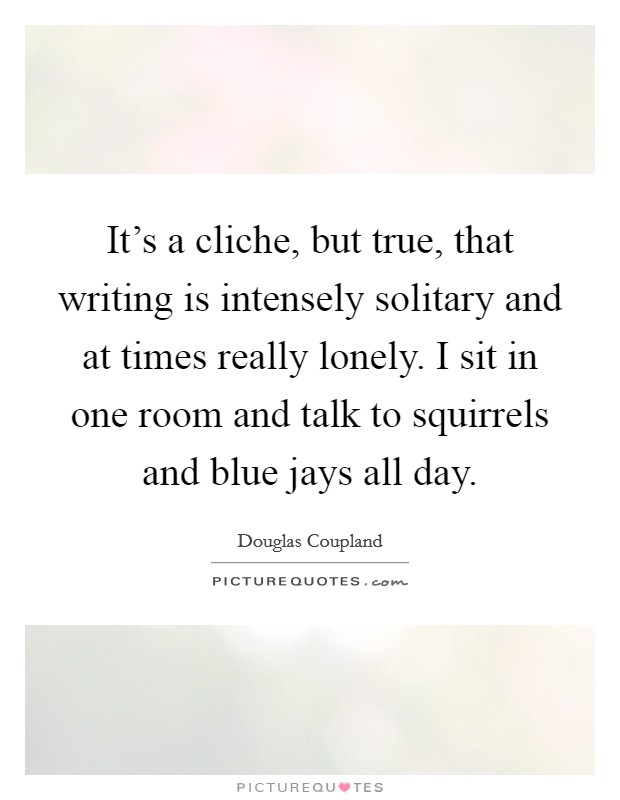 It's a cliche, but true, that writing is intensely solitary and at times really lonely. I sit in one room and talk to squirrels and blue jays all day. Picture Quote #1