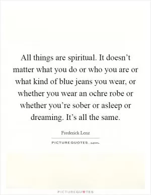 All things are spiritual. It doesn’t matter what you do or who you are or what kind of blue jeans you wear, or whether you wear an ochre robe or whether you’re sober or asleep or dreaming. It’s all the same Picture Quote #1
