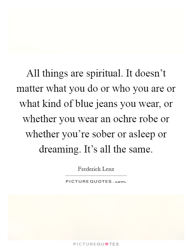 All things are spiritual. It doesn't matter what you do or who you are or what kind of blue jeans you wear, or whether you wear an ochre robe or whether you're sober or asleep or dreaming. It's all the same. Picture Quote #1
