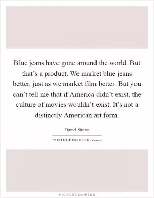 Blue jeans have gone around the world. But that’s a product. We market blue jeans better, just as we market film better. But you can’t tell me that if America didn’t exist, the culture of movies wouldn’t exist. It’s not a distinctly American art form Picture Quote #1