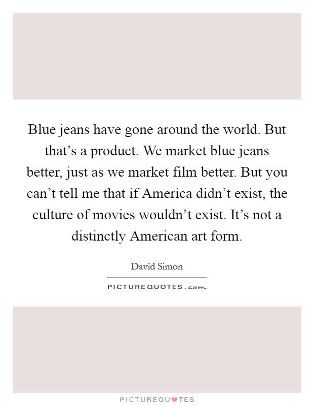 Blue jeans have gone around the world. But that's a product. We market blue jeans better, just as we market film better. But you can't tell me that if America didn't exist, the culture of movies wouldn't exist. It's not a distinctly American art form. Picture Quote #1