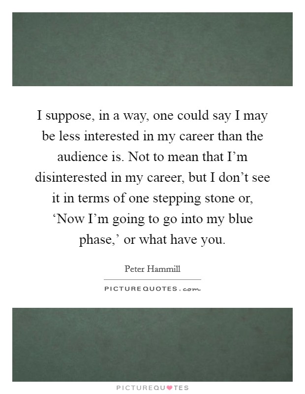 I suppose, in a way, one could say I may be less interested in my career than the audience is. Not to mean that I'm disinterested in my career, but I don't see it in terms of one stepping stone or, ‘Now I'm going to go into my blue phase,' or what have you. Picture Quote #1