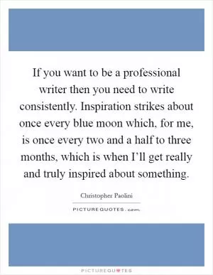 If you want to be a professional writer then you need to write consistently. Inspiration strikes about once every blue moon which, for me, is once every two and a half to three months, which is when I’ll get really and truly inspired about something Picture Quote #1