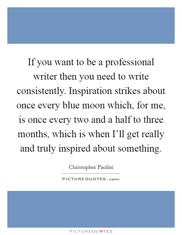 If you want to be a professional writer then you need to write consistently. Inspiration strikes about once every blue moon which, for me, is once every two and a half to three months, which is when I'll get really and truly inspired about something. Picture Quote #1