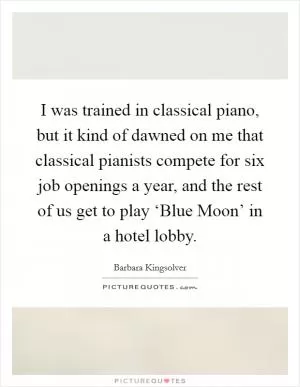 I was trained in classical piano, but it kind of dawned on me that classical pianists compete for six job openings a year, and the rest of us get to play ‘Blue Moon’ in a hotel lobby Picture Quote #1