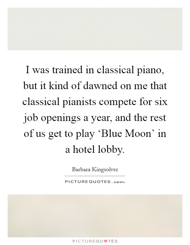 I was trained in classical piano, but it kind of dawned on me that classical pianists compete for six job openings a year, and the rest of us get to play ‘Blue Moon' in a hotel lobby. Picture Quote #1