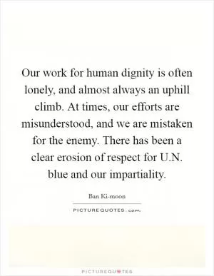 Our work for human dignity is often lonely, and almost always an uphill climb. At times, our efforts are misunderstood, and we are mistaken for the enemy. There has been a clear erosion of respect for U.N. blue and our impartiality Picture Quote #1