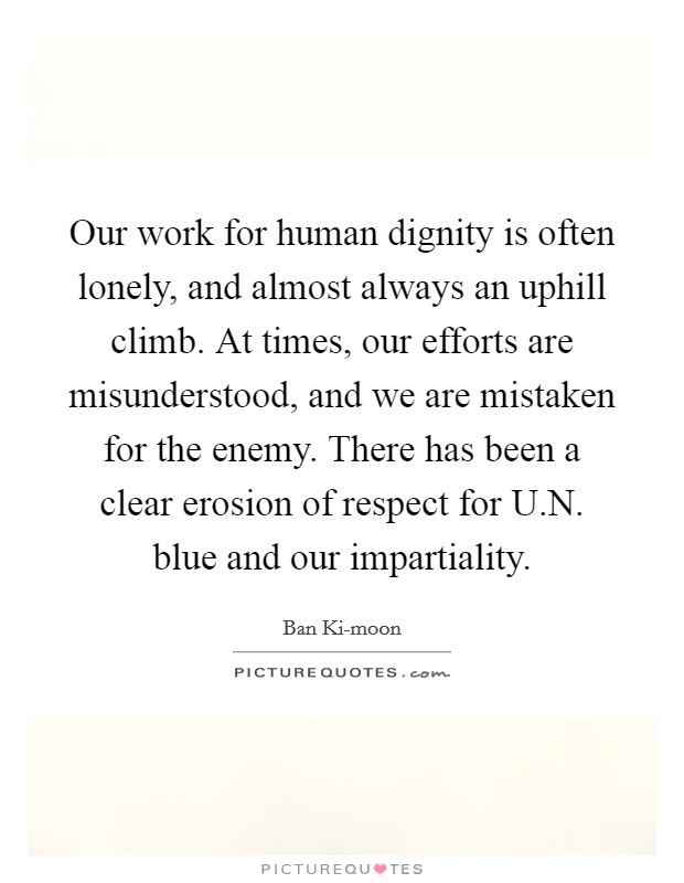 Our work for human dignity is often lonely, and almost always an uphill climb. At times, our efforts are misunderstood, and we are mistaken for the enemy. There has been a clear erosion of respect for U.N. blue and our impartiality. Picture Quote #1