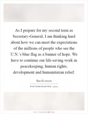As I prepare for my second term as Secretary-General, I am thinking hard about how we can meet the expectations of the millions of people who see the U.N.’s blue flag as a banner of hope. We have to continue our life-saving work in peacekeeping, human rights, development and humanitarian relief Picture Quote #1