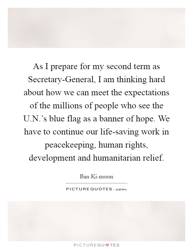 As I prepare for my second term as Secretary-General, I am thinking hard about how we can meet the expectations of the millions of people who see the U.N.'s blue flag as a banner of hope. We have to continue our life-saving work in peacekeeping, human rights, development and humanitarian relief. Picture Quote #1