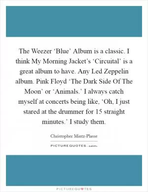 The Weezer ‘Blue’ Album is a classic. I think My Morning Jacket’s ‘Circuital’ is a great album to have. Any Led Zeppelin album. Pink Floyd ‘The Dark Side Of The Moon’ or ‘Animals.’ I always catch myself at concerts being like, ‘Oh, I just stared at the drummer for 15 straight minutes.’ I study them Picture Quote #1