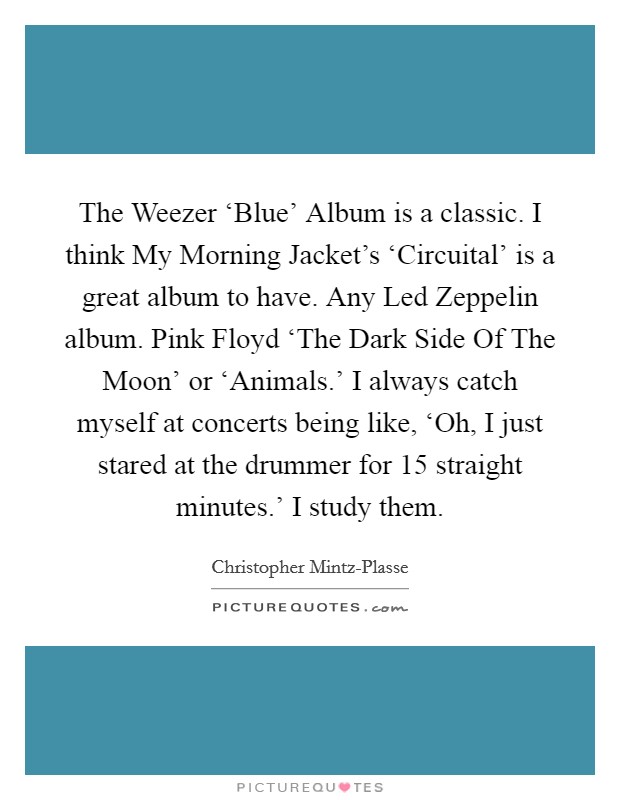 The Weezer ‘Blue' Album is a classic. I think My Morning Jacket's ‘Circuital' is a great album to have. Any Led Zeppelin album. Pink Floyd ‘The Dark Side Of The Moon' or ‘Animals.' I always catch myself at concerts being like, ‘Oh, I just stared at the drummer for 15 straight minutes.' I study them. Picture Quote #1