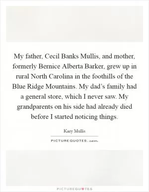 My father, Cecil Banks Mullis, and mother, formerly Bernice Alberta Barker, grew up in rural North Carolina in the foothills of the Blue Ridge Mountains. My dad’s family had a general store, which I never saw. My grandparents on his side had already died before I started noticing things Picture Quote #1