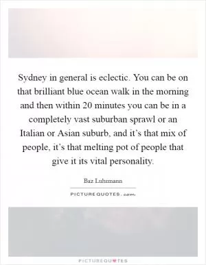 Sydney in general is eclectic. You can be on that brilliant blue ocean walk in the morning and then within 20 minutes you can be in a completely vast suburban sprawl or an Italian or Asian suburb, and it’s that mix of people, it’s that melting pot of people that give it its vital personality Picture Quote #1