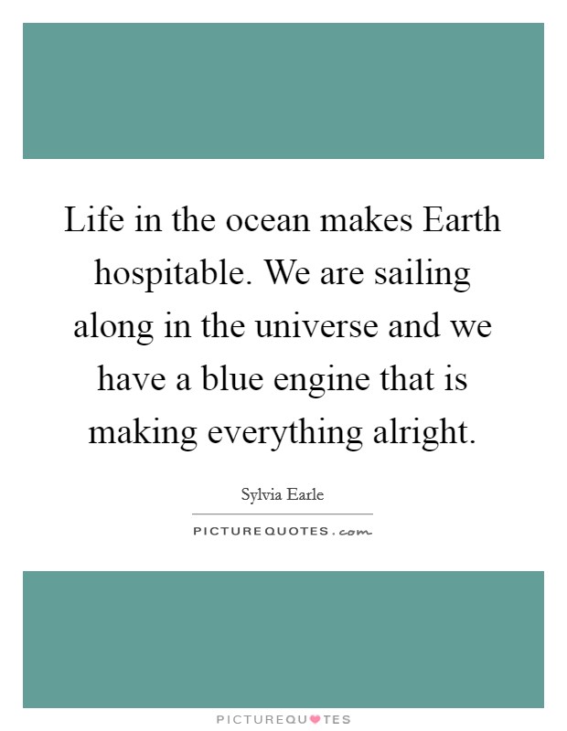 Life in the ocean makes Earth hospitable. We are sailing along in the universe and we have a blue engine that is making everything alright. Picture Quote #1