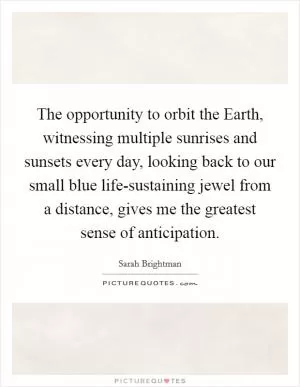 The opportunity to orbit the Earth, witnessing multiple sunrises and sunsets every day, looking back to our small blue life-sustaining jewel from a distance, gives me the greatest sense of anticipation Picture Quote #1
