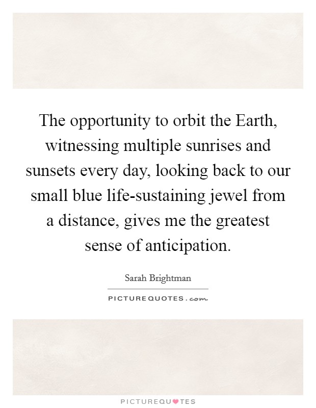 The opportunity to orbit the Earth, witnessing multiple sunrises and sunsets every day, looking back to our small blue life-sustaining jewel from a distance, gives me the greatest sense of anticipation. Picture Quote #1