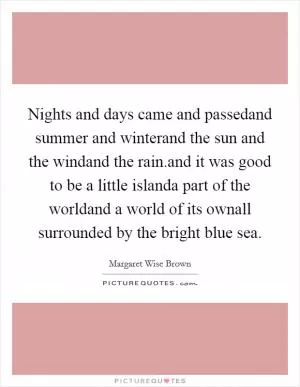 Nights and days came and passedand summer and winterand the sun and the windand the rain.and it was good to be a little islanda part of the worldand a world of its ownall surrounded by the bright blue sea Picture Quote #1