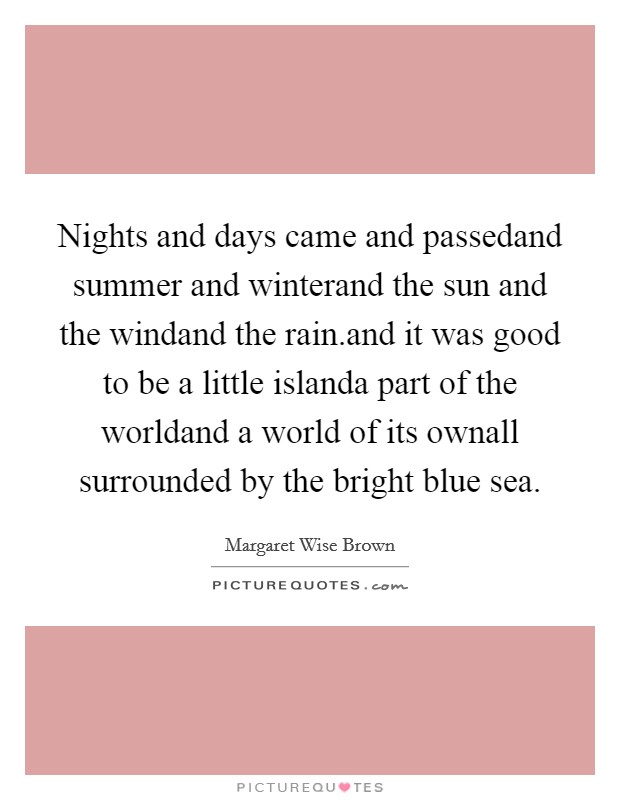 Nights and days came and passedand summer and winterand the sun and the windand the rain.and it was good to be a little islanda part of the worldand a world of its ownall surrounded by the bright blue sea. Picture Quote #1