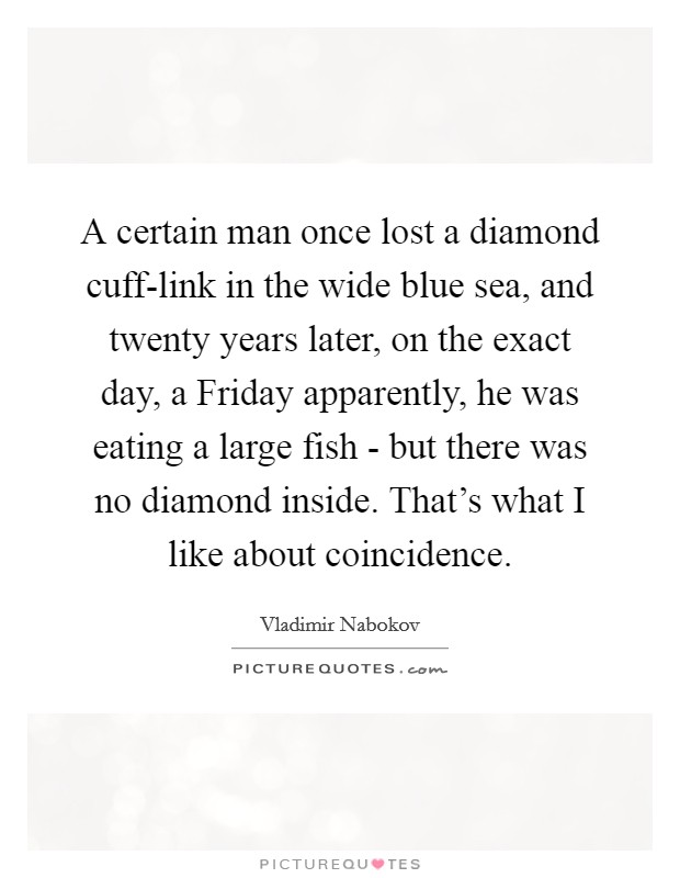 A certain man once lost a diamond cuff-link in the wide blue sea, and twenty years later, on the exact day, a Friday apparently, he was eating a large fish - but there was no diamond inside. That's what I like about coincidence. Picture Quote #1