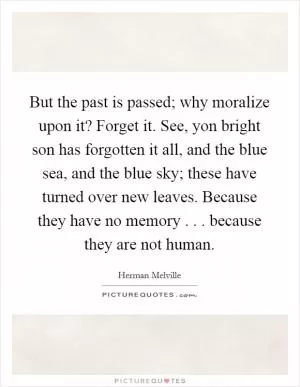 But the past is passed; why moralize upon it? Forget it. See, yon bright son has forgotten it all, and the blue sea, and the blue sky; these have turned over new leaves. Because they have no memory . . . because they are not human Picture Quote #1