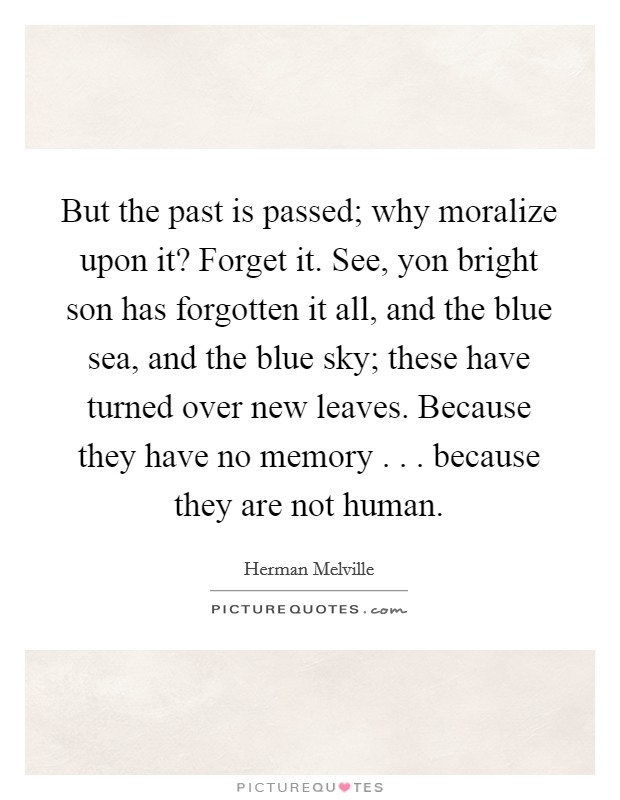 But the past is passed; why moralize upon it? Forget it. See, yon bright son has forgotten it all, and the blue sea, and the blue sky; these have turned over new leaves. Because they have no memory . . . because they are not human. Picture Quote #1