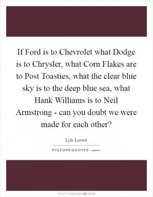 If Ford is to Chevrolet what Dodge is to Chrysler, what Corn Flakes are to Post Toasties, what the clear blue sky is to the deep blue sea, what Hank Williams is to Neil Armstrong - can you doubt we were made for each other? Picture Quote #1