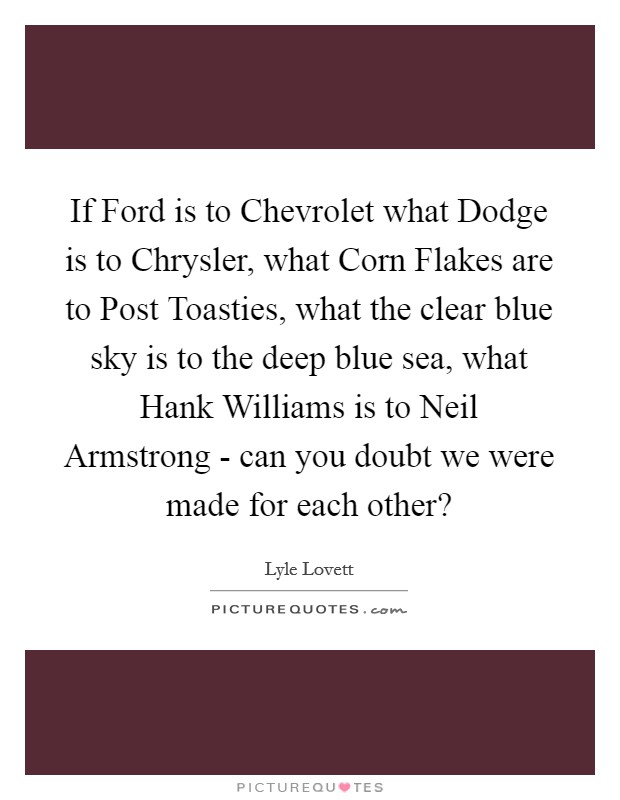 If Ford is to Chevrolet what Dodge is to Chrysler, what Corn Flakes are to Post Toasties, what the clear blue sky is to the deep blue sea, what Hank Williams is to Neil Armstrong - can you doubt we were made for each other? Picture Quote #1