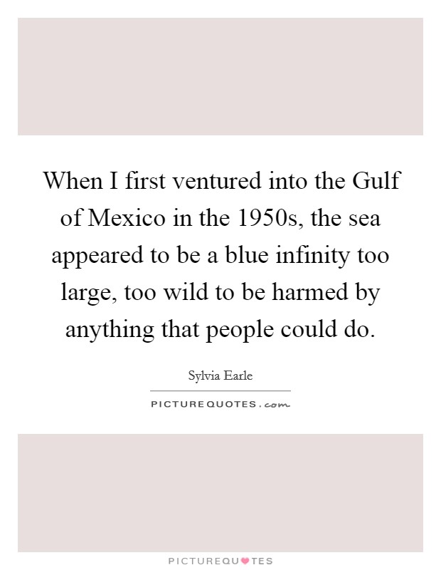 When I first ventured into the Gulf of Mexico in the 1950s, the sea appeared to be a blue infinity too large, too wild to be harmed by anything that people could do. Picture Quote #1