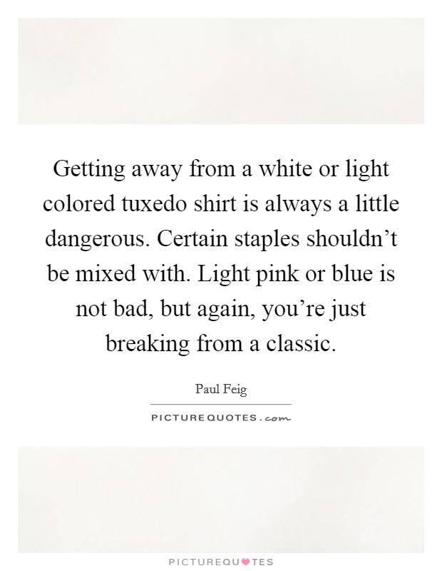 Getting away from a white or light colored tuxedo shirt is always a little dangerous. Certain staples shouldn't be mixed with. Light pink or blue is not bad, but again, you're just breaking from a classic. Picture Quote #1