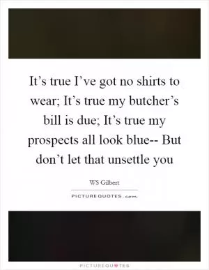 It’s true I’ve got no shirts to wear; It’s true my butcher’s bill is due; It’s true my prospects all look blue-- But don’t let that unsettle you Picture Quote #1