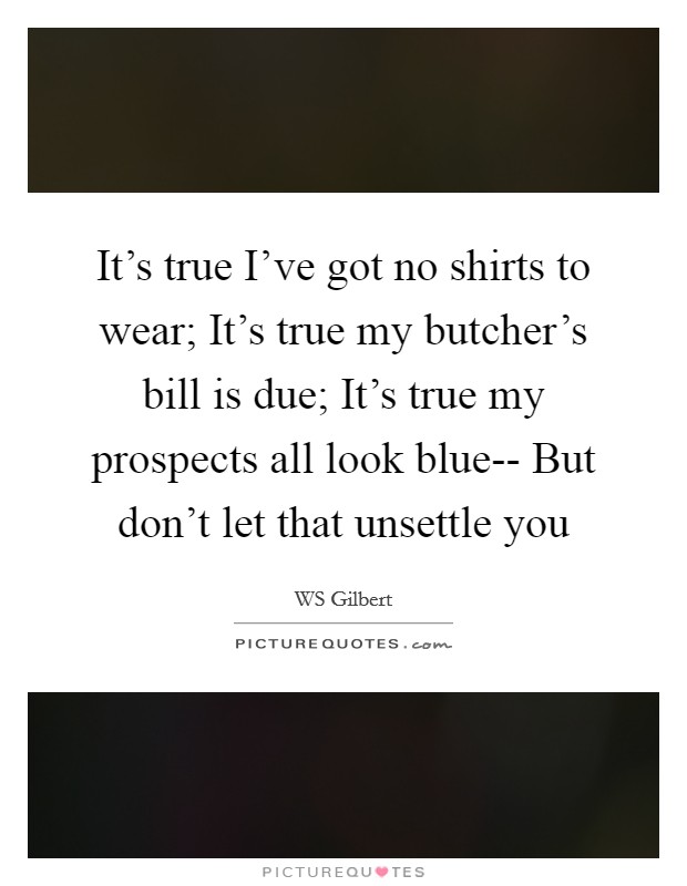 It's true I've got no shirts to wear; It's true my butcher's bill is due; It's true my prospects all look blue-- But don't let that unsettle you Picture Quote #1