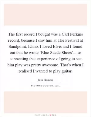 The first record I bought was a Carl Perkins record, because I saw him at The Festival at Sandpoint, Idaho. I loved Elvis and I found out that he wrote ‘Blue Suede Shoes’... so connecting that experience of going to see him play was pretty awesome. That’s when I realised I wanted to play guitar Picture Quote #1