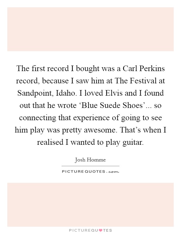 The first record I bought was a Carl Perkins record, because I saw him at The Festival at Sandpoint, Idaho. I loved Elvis and I found out that he wrote ‘Blue Suede Shoes'... so connecting that experience of going to see him play was pretty awesome. That's when I realised I wanted to play guitar. Picture Quote #1