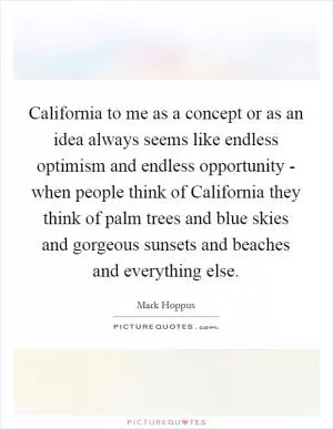 California to me as a concept or as an idea always seems like endless optimism and endless opportunity - when people think of California they think of palm trees and blue skies and gorgeous sunsets and beaches and everything else Picture Quote #1
