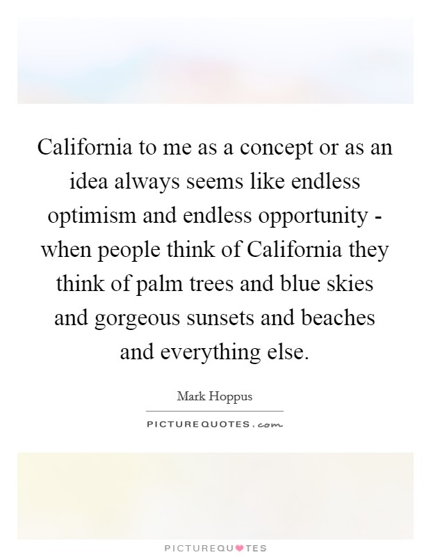 California to me as a concept or as an idea always seems like endless optimism and endless opportunity - when people think of California they think of palm trees and blue skies and gorgeous sunsets and beaches and everything else. Picture Quote #1
