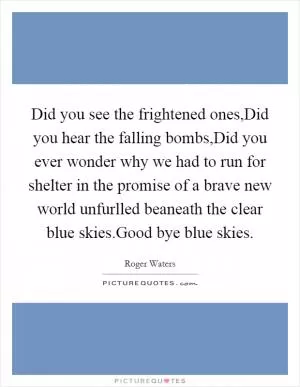 Did you see the frightened ones,Did you hear the falling bombs,Did you ever wonder why we had to run for shelter in the promise of a brave new world unfurlled beaneath the clear blue skies.Good bye blue skies Picture Quote #1