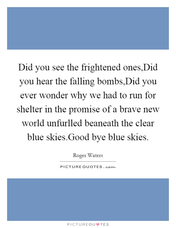 Did you see the frightened ones,Did you hear the falling bombs,Did you ever wonder why we had to run for shelter in the promise of a brave new world unfurlled beaneath the clear blue skies.Good bye blue skies. Picture Quote #1