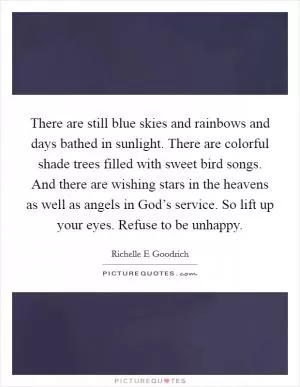 There are still blue skies and rainbows and days bathed in sunlight. There are colorful shade trees filled with sweet bird songs. And there are wishing stars in the heavens as well as angels in God’s service. So lift up your eyes. Refuse to be unhappy Picture Quote #1