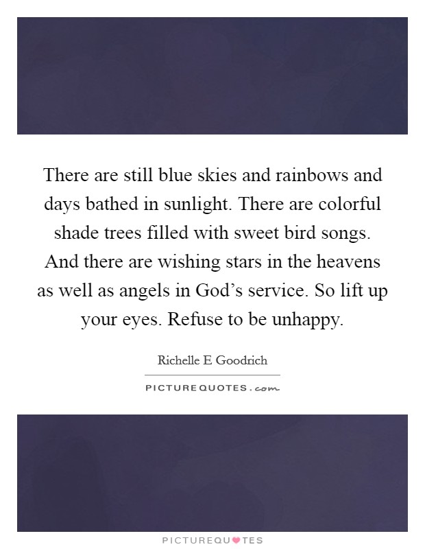 There are still blue skies and rainbows and days bathed in sunlight. There are colorful shade trees filled with sweet bird songs. And there are wishing stars in the heavens as well as angels in God's service. So lift up your eyes. Refuse to be unhappy. Picture Quote #1